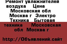 Ремонт увлажнителей воздуха. › Цена ­ 300 - Московская обл., Москва г. Электро-Техника » Бытовая техника   . Московская обл.,Москва г.